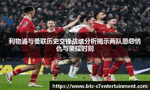 利物浦与曼联历史交锋战绩分析揭示两队恩怨情仇与荣耀时刻